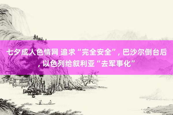 七夕成人色情网 追求“完全安全”， 巴沙尔倒台后， 以色列给叙利亚“去军事化”