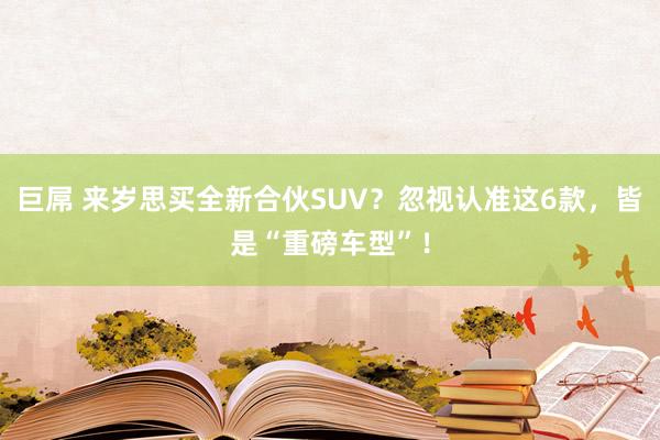 巨屌 来岁思买全新合伙SUV？忽视认准这6款，皆是“重磅车型”！