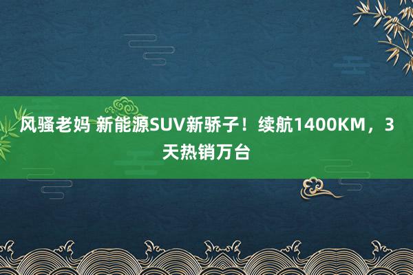 风骚老妈 新能源SUV新骄子！续航1400KM，3天热销万台