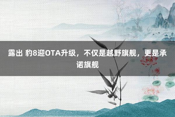 露出 豹8迎OTA升级，不仅是越野旗舰，更是承诺旗舰