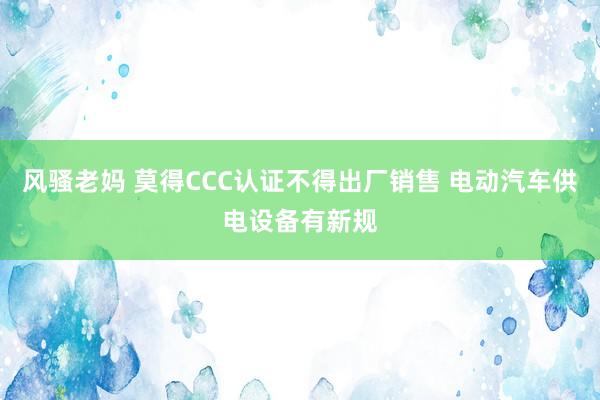 风骚老妈 莫得CCC认证不得出厂销售 电动汽车供电设备有新规