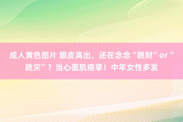 成人黄色图片 眼皮高出，还在念念“跳财”or“跳灾”？当心面肌痉挛！中年女性多发