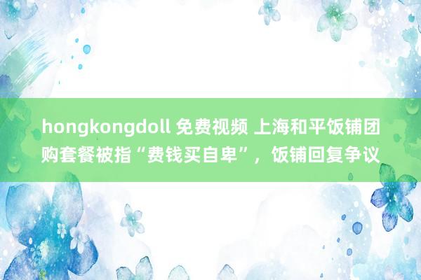 hongkongdoll 免费视频 上海和平饭铺团购套餐被指“费钱买自卑”，饭铺回复争议