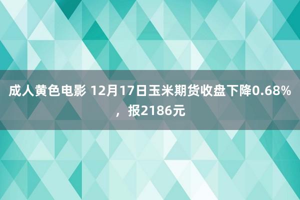 成人黄色电影 12月17日玉米期货收盘下降0.68%，报2186元