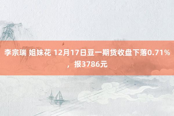 李宗瑞 姐妹花 12月17日豆一期货收盘下落0.71%，报3786元