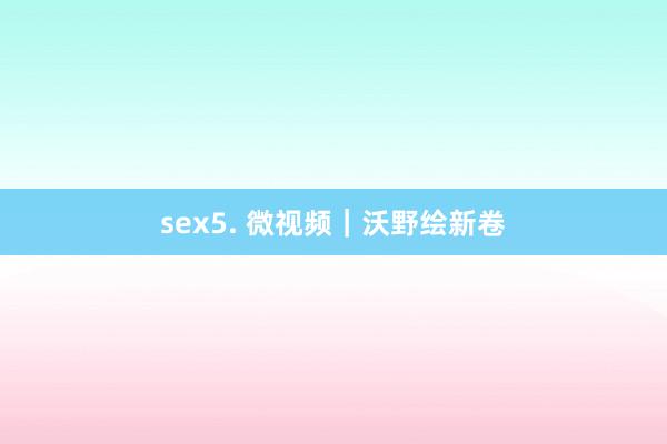 sex5. 微视频｜沃野绘新卷