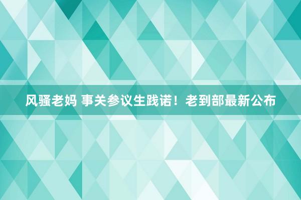 风骚老妈 事关参议生践诺！老到部最新公布