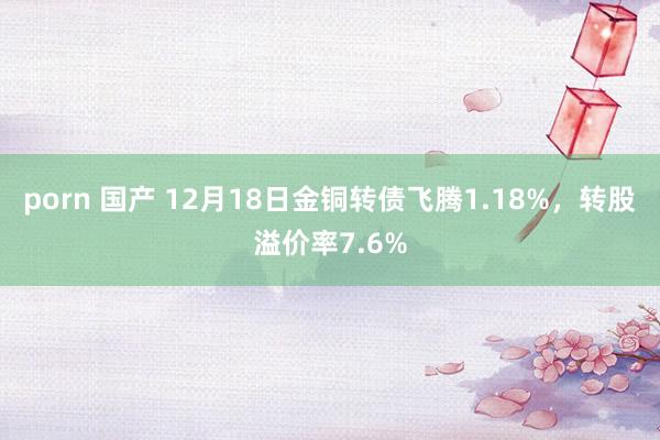 porn 国产 12月18日金铜转债飞腾1.18%，转股溢价率7.6%