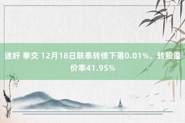 迷奸 拳交 12月18日联泰转债下落0.01%，转股溢价率41.95%