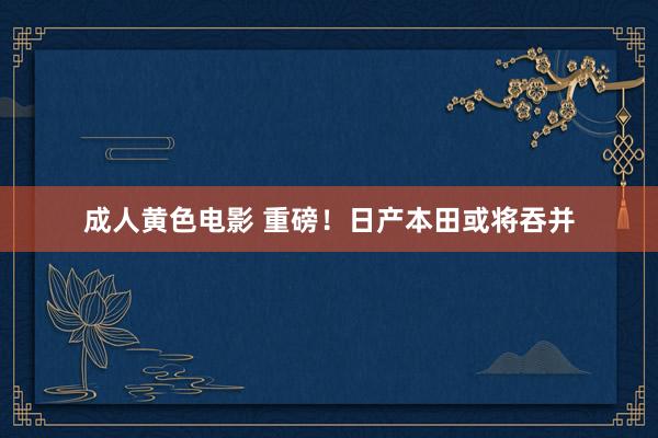 成人黄色电影 重磅！日产本田或将吞并