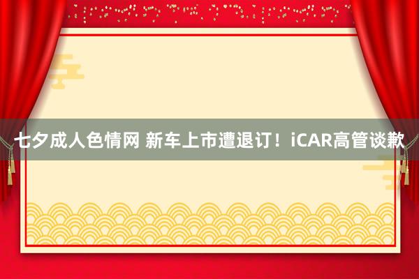 七夕成人色情网 新车上市遭退订！iCAR高管谈歉