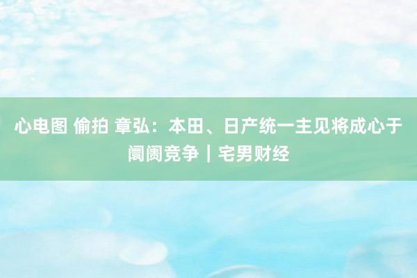 心电图 偷拍 章弘：本田、日产统一主见将成心于阛阓竞争｜宅男财经