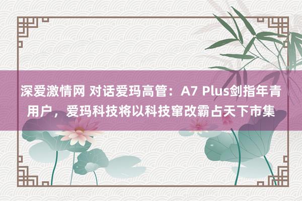 深爱激情网 对话爱玛高管：A7 Plus剑指年青用户，爱玛科技将以科技窜改霸占天下市集