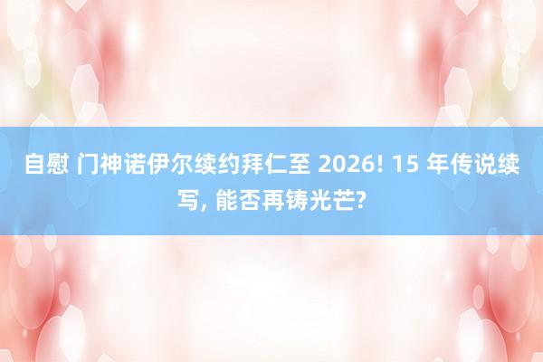 自慰 门神诺伊尔续约拜仁至 2026! 15 年传说续写， 能否再铸光芒?