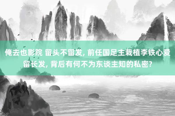 俺去也影院 留头不留发， 前任国足主栽植李铁心爱留长发， 背后有何不为东谈主知的私密?