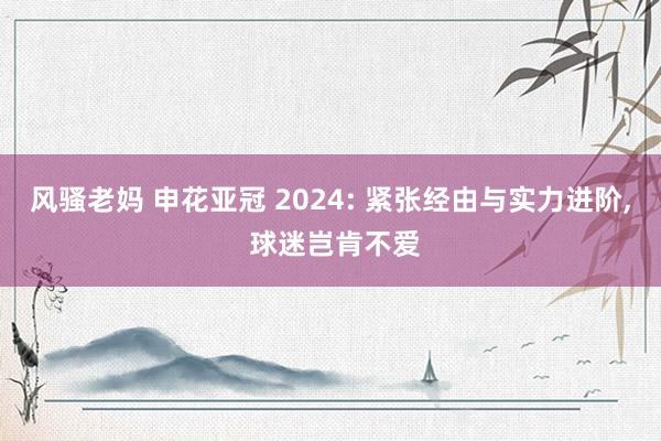 风骚老妈 申花亚冠 2024: 紧张经由与实力进阶， 球迷岂肯不爱