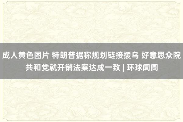 成人黄色图片 特朗普据称规划链接援乌 好意思众院共和党就开销法案达成一致 | 环球阛阓