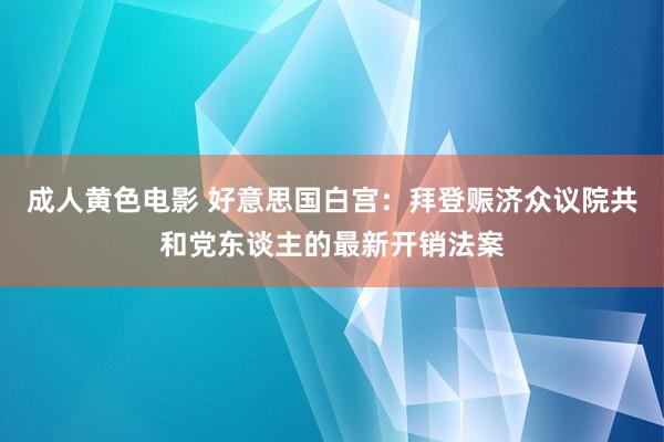 成人黄色电影 好意思国白宫：拜登赈济众议院共和党东谈主的最新开销法案