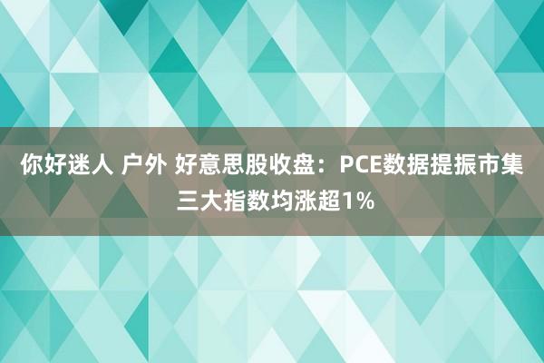 你好迷人 户外 好意思股收盘：PCE数据提振市集 三大指数均涨超1%