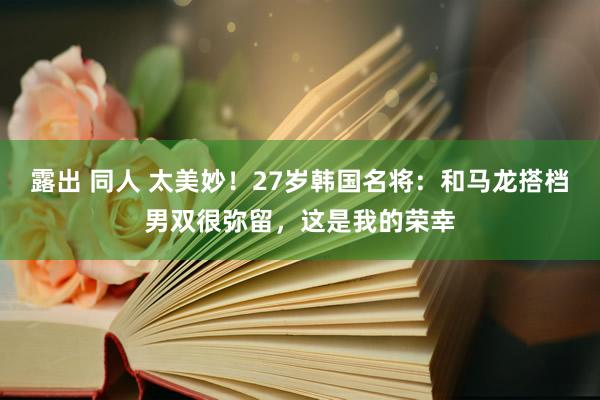 露出 同人 太美妙！27岁韩国名将：和马龙搭档男双很弥留，这是我的荣幸