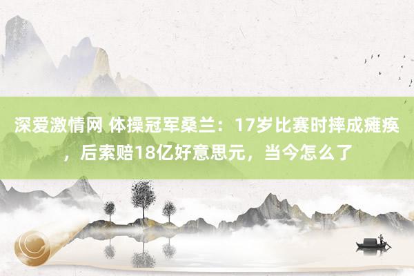 深爱激情网 体操冠军桑兰：17岁比赛时摔成瘫痪，后索赔18亿好意思元，当今怎么了