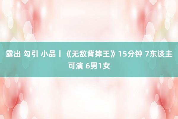 露出 勾引 小品丨《无敌背摔王》15分钟 7东谈主可演 6男1女