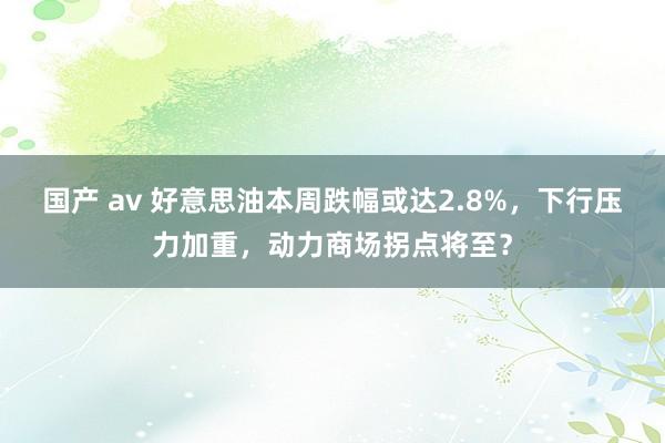 国产 av 好意思油本周跌幅或达2.8%，下行压力加重，动力商场拐点将至？