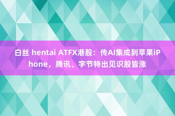 白丝 hentai ATFX港股：传AI集成到苹果iPhone，腾讯、字节特出见识股皆涨