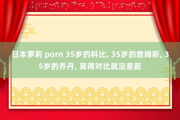 日本萝莉 porn 35岁的科比， 35岁的詹姆斯， 35岁的乔丹， 莫得对比就没差距