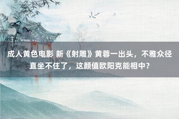 成人黄色电影 新《射雕》黄蓉一出头，不雅众径直坐不住了，这颜值欧阳克能相中？