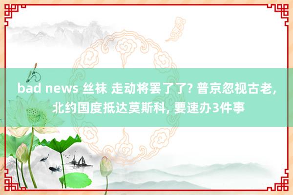 bad news 丝袜 走动将罢了了? 普京忽视古老， 北约国度抵达莫斯科， 要速办3件事