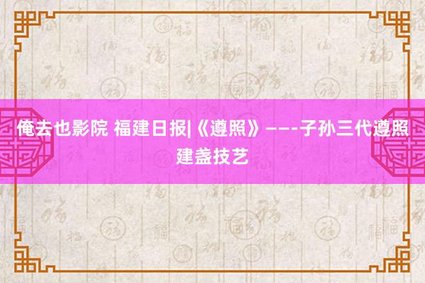 俺去也影院 福建日报|《遵照》——­子孙三代遵照建盏技艺