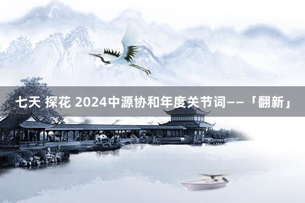 七天 探花 2024中源协和年度关节词——「翻新」