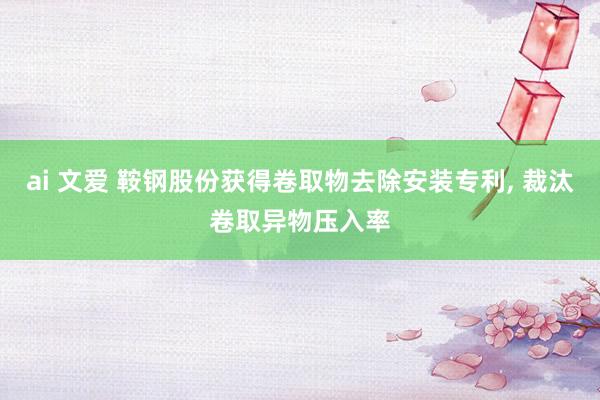 ai 文爱 鞍钢股份获得卷取物去除安装专利， 裁汰卷取异物压入率