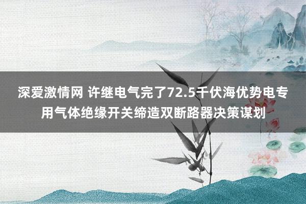 深爱激情网 许继电气完了72.5千伏海优势电专用气体绝缘开关缔造双断路器决策谋划