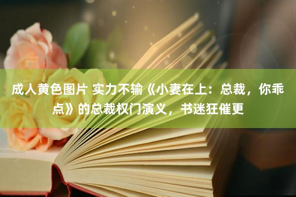 成人黄色图片 实力不输《小妻在上：总裁，你乖点》的总裁权门演义，书迷狂催更