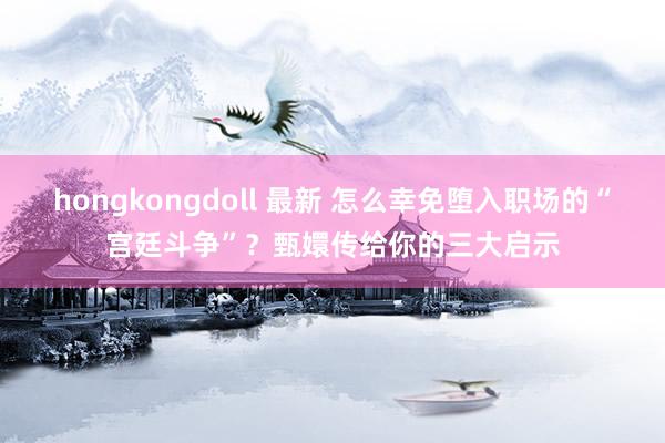 hongkongdoll 最新 怎么幸免堕入职场的“宫廷斗争”？甄嬛传给你的三大启示