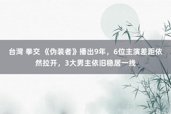 台灣 拳交 《伪装者》播出9年，6位主演差距依然拉开，3大男主依旧稳居一线