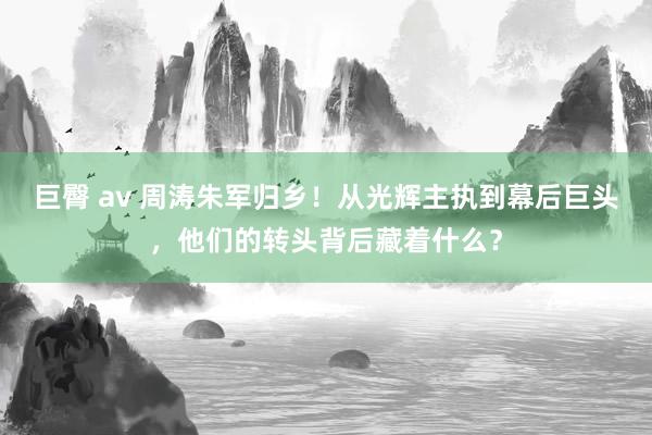 巨臀 av 周涛朱军归乡！从光辉主执到幕后巨头，他们的转头背后藏着什么？