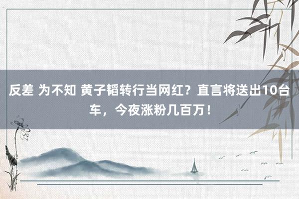 反差 为不知 黄子韬转行当网红？直言将送出10台车，今夜涨粉几百万！