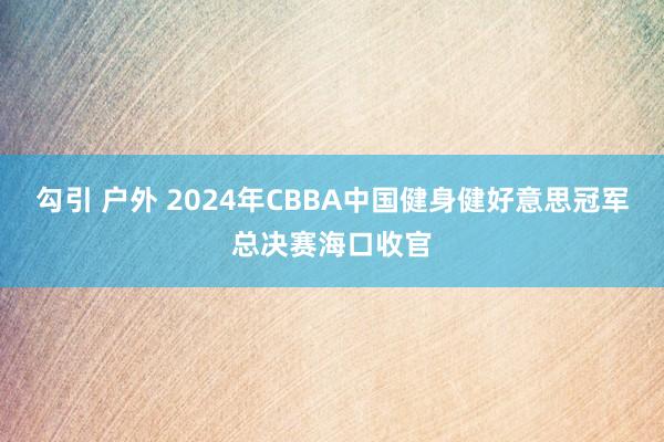 勾引 户外 2024年CBBA中国健身健好意思冠军总决赛海口收官