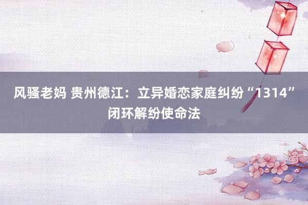 风骚老妈 贵州德江：立异婚恋家庭纠纷“1314”闭环解纷使命法