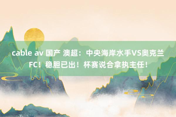 cable av 国产 澳超：中央海岸水手VS奥克兰FC！稳胆已出！杯赛说合拿执主任！