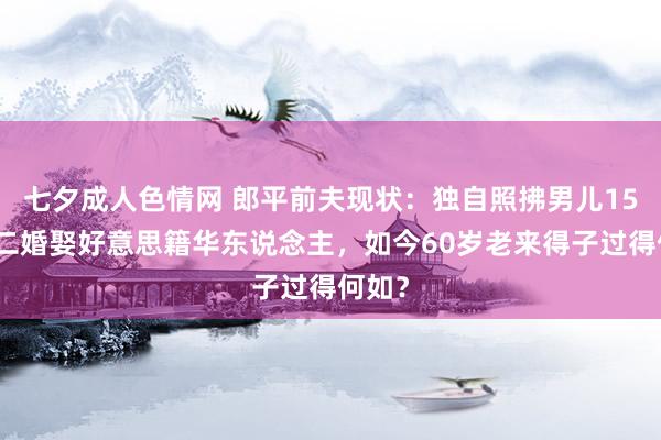 七夕成人色情网 郎平前夫现状：独自照拂男儿15年，二婚娶好意思籍华东说念主，如今60岁老来得子过得何如？