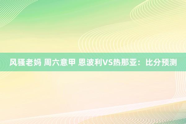 风骚老妈 周六意甲 恩波利VS热那亚：比分预测