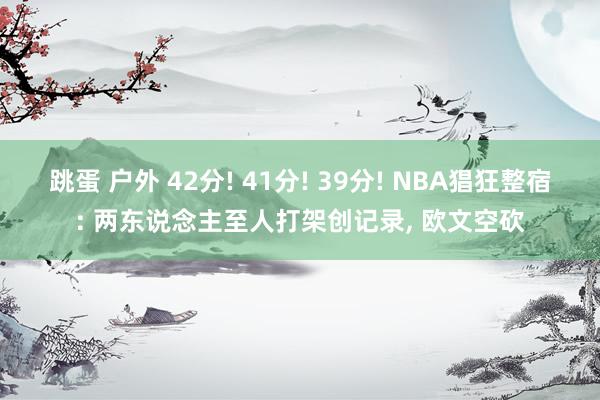 跳蛋 户外 42分! 41分! 39分! NBA猖狂整宿: 两东说念主至人打架创记录， 欧文空砍