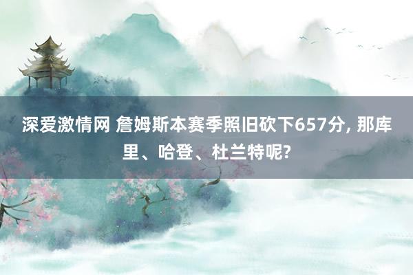 深爱激情网 詹姆斯本赛季照旧砍下657分， 那库里、哈登、杜兰特呢?