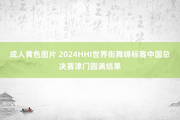 成人黄色图片 2024HHI世界街舞锦标赛中国总决赛津门圆满结果