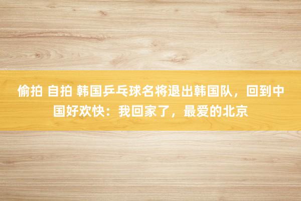 偷拍 自拍 韩国乒乓球名将退出韩国队，回到中国好欢快：我回家了，最爱的北京