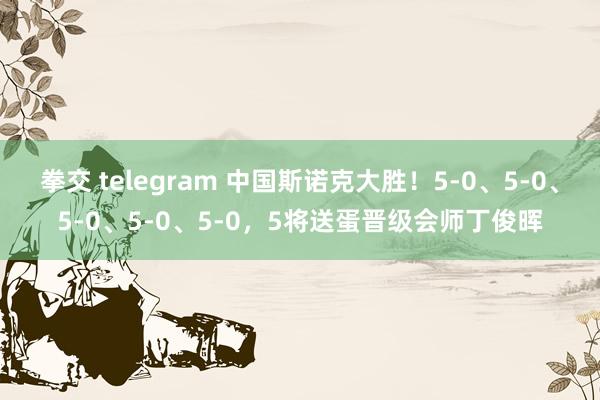 拳交 telegram 中国斯诺克大胜！5-0、5-0、5-0、5-0、5-0，5将送蛋晋级会师丁俊晖